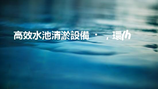 高效水池清淤設備，環(huán)保清潔新選擇！